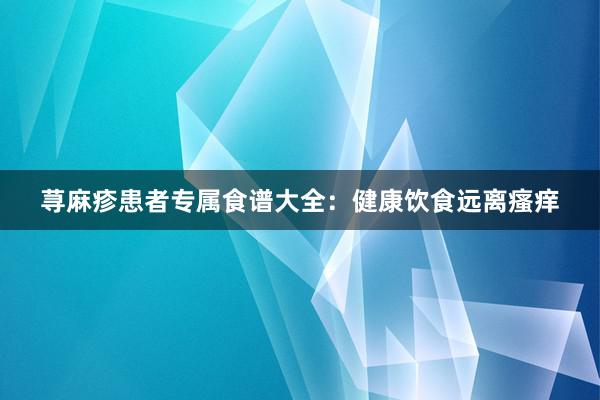 荨麻疹患者专属食谱大全：健康饮食远离瘙痒